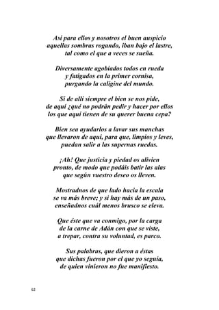 62
Así para ellos y nosotros el buen auspicio
aquellas sombras rogando, iban bajo el lastre,
tal como el que a veces se sueña.
Diversamente agobiados todos en rueda
y fatigados en la primer cornisa,
purgando la calígine del mundo.
Si de allí siempre el bien se nos pide,
de aquí ¿qué no podrán pedir y hacer por ellos
los que aquí tienen de su querer buena cepa?
Bien sea ayudarlos a lavar sus manchas
que llevaron de aquí, para que, limpios y leves,
puedan salir a las supernas ruedas.
¡Ah! Que justicia y piedad os alivien
pronto, de modo que podáis batir las alas
que según vuestro deseo os lleven.
Mostradnos de que lado hacia la escala
se va más breve; y si hay más de un paso,
enseñadnos cuál menos brusco se eleva.
Que éste que va conmigo, por la carga
de la carne de Adán con que se viste,
a trepar, contra su voluntad, es parco.
Sus palabras, que dieron a éstas
que dichas fueron por el que yo seguía,
de quien vinieron no fue manifiesto.
 