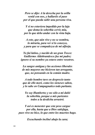 63
Pero se dijo: A la derecha por la orilla
venid con nos, y hallaréis el paso
por el que pueda subir una persona viva.
Y si no estuviera impedido por la laja
que doma la soberbia cerviz mía,
por lo que debo andar con la vista baja.
A este, que aún vive y no se nombra,
lo miraría, para ver si lo conozco,
y para que se compadezca de mi alforja.
Yo fui latino, y nacido de un gran Tosco:
Guillermo Aldobrandesco fue mi padre;
ignoro si su nombre ya estuvo entre vosotros.
La sangre antigua y las acciones liberales
de mis mayores me hicieron tan arrogante,
que, no pensando en la común madre.
A todo hombre tuve en desprecio tanto
que de ello morí, como los sieneses saben,
y lo sabe en Campagnatico todo parlante.
Yo soy Humberto; y no sólo a mi dañó
la soberbia, porque a mis parientes
todos a la desdicha arrastró.
Y así es menester que este peso cargue
por ella, hasta que a Dios satisfaga,
pues vivo no hice, lo que entre los muertos hago.
Escuchando incliné abajo la cara;
 