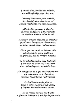 64
y uno de ellos, no éste que hablaba,
se torció bajo el peso que lo clava,
Y vióme y conocióme y me llamaba,
los ojos fatigados absortos en mí
que muy inclinado con ellos marchaba.
¡Oh!, le dije, ¿no eres tú Oderisi,
el honor de Agobbio y de aquel arte
de iluminar llamado así en París?
Hermano, me dijo, más dan las planchas
que Franco Bolognese a pluma traza;
el honor es todo suyo, y mío en parte.
Cierto que tan cortés no hubiera sido
mientras vivía, por la ambición
de grandeza, que mi corazón buscaba.
De tal soberbia aquí se paga lo debido;
y aún aquí no estuviera, si no fuera
que, pudiendo pecar, me volví a Dios.
¡Oh vanagloria de lo que puede el hombre!
¡cuán poco verde en la cima dura,
mientras la edad no la vuelve tosca!
Creía Cimabue en la pintura
tener el cetro, y ahora es del Giotto,
y la fama de aquel ahora es oscura.
Así ha robado uno del otro Guido
la gloria de la lengua; y quizá ya haya nacido
 