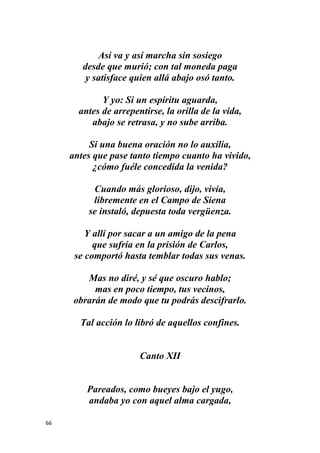 66
Así va y así marcha sin sosiego
desde que murió; con tal moneda paga
y satisface quien allá abajo osó tanto.
Y yo: Si un espíritu aguarda,
antes de arrepentirse, la orilla de la vida,
abajo se retrasa, y no sube arriba.
Si una buena oración no lo auxilia,
antes que pase tanto tiempo cuanto ha vivido,
¿cómo fuéle concedida la venida?
Cuando más glorioso, dijo, vivía,
libremente en el Campo de Siena
se instaló, depuesta toda vergüenza.
Y allí por sacar a un amigo de la pena
que sufría en la prisión de Carlos,
se comportó hasta temblar todas sus venas.
Mas no diré, y sé que oscuro hablo;
mas en poco tiempo, tus vecinos,
obrarán de modo que tu podrás descifrarlo.
Tal acción lo libró de aquellos confines.
Canto XII
Pareados, como bueyes bajo el yugo,
andaba yo con aquel alma cargada,
 