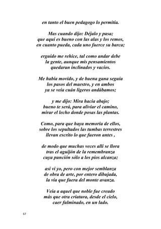 67
en tanto el buen pedagogo lo permitía.
Mas cuando dijo: Déjalo y pasa;
que aquí es bueno con las alas y los remos,
en cuanto pueda, cada uno fuerce su barca;
erguido me rehice, tal como andar debe
la gente, aunque mis pensamientos
quedaran inclinados y vacíos.
Me había movido, y de buena gana seguía
los pasos del maestro, y en ambos
ya se veía cuán ligeros andábamos;
y me dijo: Mira hacia abajo;
bueno te será, para aliviar el camino,
mirar el lecho donde posas las plantas.
Como, para que haya memoria de ellos,
sobre los sepultados las tumbas terrestres
llevan escrito lo que fueron antes ,
de modo que muchas veces allí se llora
tras el aguijón de la remembranza
cuya punción sólo a los píos alcanza;
así vi yo, pero con mejor semblanza
de obra de arte, por entero dibujada,
la vía que fuera del monte avanza.
Veía a aquel que noble fue creado
más que otra criatura, desde el cielo,
caer fulminado, en un lado.
 