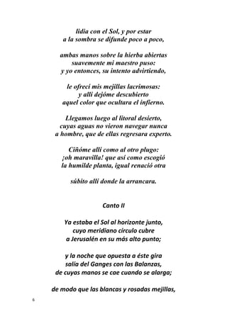 6
lidia con el Sol, y por estar
a la sombra se difunde poco a poco,
ambas manos sobre la hierba abiertas
suavemente mi maestro puso:
y yo entonces, su intento advirtiendo,
le ofrecí mis mejillas lacrimosas:
y allí dejóme descubierto
aquel color que ocultara el infierno.
Llegamos luego al litoral desierto,
cuyas aguas no vieron navegar nunca
a hombre, que de ellas regresara experto.
Ciñóme allí como al otro plugo:
¡oh maravilla! que así como escogió
la humilde planta, igual renació otra
súbito allí donde la arrancara.
Canto II
Ya estaba el Sol al horizonte junto,
cuyo meridiano círculo cubre
a Jerusalén en su más alto punto;
y la noche que opuesta a éste gira
salía del Ganges con las Balanzas,
de cuyas manos se cae cuando se alarga;
de modo que las blancas y rosadas mejillas,
 