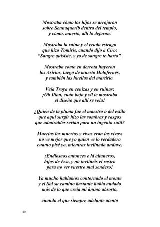 69
Mostraba cómo los hijos se arrojaron
sobre Sennaquerib dentro del templo,
y cómo, muerto, allí lo dejaron.
Mostraba la ruina y el crudo estrago
que hizo Tomiris, cuando dijo a Ciro:
“Sangre quisiste, y yo de sangre te harto”.
Mostraba como en derrota huyeron
los Asirios, luego de muerto Holofernes,
y también las huellas del martirio.
Veía Troya en cenizas y en ruinas;
¡Oh Ilion, cuán bajo y vil te mostraba
el diseño que allí se veía!
¿Quién de la pluma fue el maestro o del estilo
que aquí surgir hizo las sombras y rasgos
que admirables serían para un ingenio sutil?
Muertos los muertos y vivos eran los vivos:
no ve mejor que yo quien ve lo verdadero
cuanto pisé yo, mientras inclinado anduve.
¡Endiosaos entonces e id altaneros,
hijos de Eva, y no inclinéis el rostro
para no ver vuestro mal sendero!
Ya mucho habíamos contornado el monte
y el Sol su camino bastante había andado
más de lo que creía mi ánimo absorto,
cuando el que siempre adelante atento
 