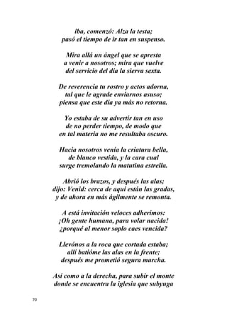 70
iba, comenzó: Alza la testa;
pasó el tiempo de ir tan en suspenso.
Mira allá un ángel que se apresta
a venir a nosotros; mira que vuelve
del servicio del día la sierva sexta.
De reverencia tu rostro y actos adorna,
tal que le agrade enviarnos asuso;
piensa que este día ya más no retorna.
Yo estaba de su advertir tan en uso
de no perder tiempo, de modo que
en tal materia no me resultaba oscuro.
Hacia nosotros venía la criatura bella,
de blanco vestida, y la cara cual
surge tremolando la matutina estrella.
Abrió los brazos, y después las alas;
dijo: Venid: cerca de aquí están las gradas,
y de ahora en más ágilmente se remonta.
A está invitación veloces adherimos:
¡Oh gente humana, para volar nacida!
¿porqué al menor soplo caes vencida?
Llevónos a la roca que cortada estaba;
allí batióme las alas en la frente;
después me prometió segura marcha.
Así como a la derecha, para subir el monte
donde se encuentra la iglesia que subyuga
 