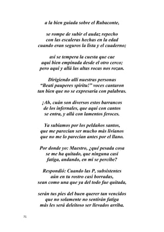 71
a la bien guiada sobre el Rubaconte,
se rompe de subir el audaz repecho
con las escaleras hechas en la edad
cuando eran seguros la lista y el cuaderno;
así se tempera la cuesta que cae
aquí bien empinada desde el otro cerco;
pero aquí y allá las altas rocas nos rozan.
Dirigiendo allí nuestras personas
“Beati pauperes spiritu!” voces cantaron
tan bien que no se expresaría con palabras.
¡Ah, cuán son diversos estos barrancos
de los infernales, que aquí con cantos
se entra, y allá con lamentos feroces.
Ya subíamos por los peldaños santos,
que me parecían ser mucho más livianos
que no me lo parecían antes por el llano.
Por donde yo: Maestro, ¿qué pesada cosa
se me ha quitado, que ninguna casi
fatiga, andando, en mí se percibe?
Respondió: Cuando las P, subsistentes
aún en tu rostro casi borradas,
sean como una que ya del todo fue quitada,
serán tus pies del buen querer tan vencidos
que no solamente no sentirán fatiga
más les será deleitoso ser llevados arriba.
 