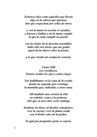 72
Entonces hice como aquellos que llevan
algo en la cabeza que ignoran,
más que sospechan por señas de otros;
y con la mano en acertar se ayudan,
y buscan y hallan y así la mano cumple
lo que la vista cumplir no puede;
con los dedos de la derecha extendidos
halle sólo seis letras, que me grabó
aquel de las llaves sobre la frente;
a lo que viendo mi conductor sonreía.
Canto XIII
Los envidiosos.
Tienen cosidos los ojos y están ciegos.
Nos hallábamos en la cima de la escala,
donde un segundo giro restringe
la montaña que, subiendo, a otros sana.
Allí también una cornisa la ciñe
en rededor, como a la primera;
sólo que su arco más corto repliega.
Sombras no tiene, ni diseños semejantes:
vese la cuesta y vese la plana senda
con el lívido color de la piedra.
Si aquí por preguntar gente se espera,
 