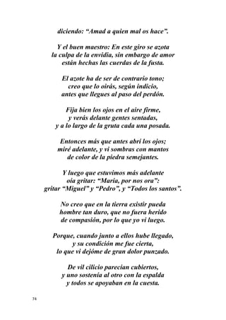 74
diciendo: “Amad a quien mal os hace”.
Y el buen maestro: En este giro se azota
la culpa de la envidia, sin embargo de amor
están hechas las cuerdas de la fusta.
El azote ha de ser de contrario tono;
creo que lo oirás, según indicio,
antes que llegues al paso del perdón.
Fija bien los ojos en el aire firme,
y verás delante gentes sentadas,
y a lo largo de la gruta cada una posada.
Entonces más que antes abrí los ojos;
miré adelante, y vi sombras con mantos
de color de la piedra semejantes.
Y luego que estuvimos más adelante
oía gritar: “María, por nos ora”:
gritar “Miguel” y “Pedro”, y “Todos los santos”.
No creo que en la tierra existir pueda
hombre tan duro, que no fuera herido
de compasión, por lo que yo vi luego.
Porque, cuando junto a ellos hube llegado,
y su condición me fue cierta,
lo que vi dejóme de gran dolor punzado.
De vil cilicio parecían cubiertos,
y uno sostenía al otro con la espalda
y todos se apoyaban en la cuesta.
 