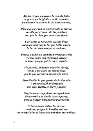 75
Así los ciegos, a quienes la comida falta,
se ponen en la iglesia a pedir sustento,
y cada uno la testa en la del otro recuesta,
Para que a piedad la gente pronto se mueva,
no sólo por el sonar de las palabras,
mas por la vista que no menos afecta.
Y así como el Sol a esos ojos no llega,
así a las sombras, de las que hablo ahora,
la luz del cielo otorgarse no dona;
Porque a todos un alambre perfora las cejas
y cose, como con el gavilán salvaje
se hace, porque quieto no se soporta.
Me parecía, andando, hacerles ultraje,
viendo a los otros, no siendo visto:
por lo que volvíme a mi consejo sabio.
Bien él sabía lo que quería decir el mudo;
Y así no esperó mi demanda
mas dijo: Habla, se breve y agudo.
Virgilio me acompañaba por aquel lado
de la cornisa de donde caer se puede,
porque ningún barandal lo guarnecía;
Del otro lado estaban las devotas
sombras, que por la horrible costura
tanto exprimían el llanto que bañaban sus mejillas.
 