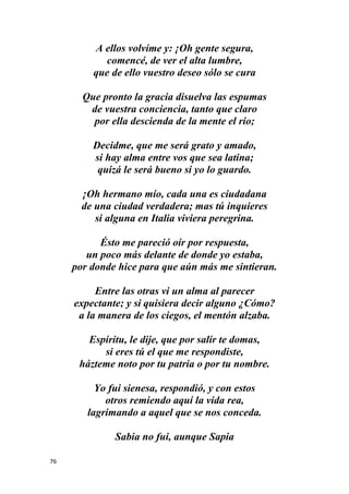 76
A ellos volvíme y: ¡Oh gente segura,
comencé, de ver el alta lumbre,
que de ello vuestro deseo sólo se cura
Que pronto la gracia disuelva las espumas
de vuestra conciencia, tanto que claro
por ella descienda de la mente el río;
Decidme, que me será grato y amado,
si hay alma entre vos que sea latina;
quizá le será bueno si yo lo guardo.
¡Oh hermano mío, cada una es ciudadana
de una ciudad verdadera; mas tú inquieres
si alguna en Italia viviera peregrina.
Ésto me pareció oír por respuesta,
un poco más delante de donde yo estaba,
por donde hice para que aún más me sintieran.
Entre las otras vi un alma al parecer
expectante; y si quisiera decir alguno ¿Cómo?
a la manera de los ciegos, el mentón alzaba.
Espíritu, le dije, que por salir te domas,
si eres tú el que me respondiste,
házteme noto por tu patria o por tu nombre.
Yo fui sienesa, respondió, y con estos
otros remiendo aquí la vida rea,
lagrimando a aquel que se nos conceda.
Sabia no fui, aunque Sapia
 