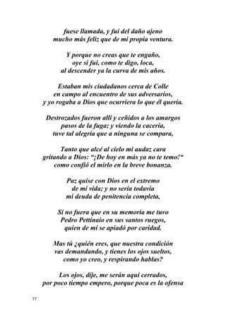77
fuese llamada, y fui del daño ajeno
mucho más feliz que de mi propia ventura.
Y porque no creas que te engaño,
oye si fui, como te digo, loca,
al descender ya la curva de mis años.
Estaban mis ciudadanos cerca de Colle
en campo al encuentro de sus adversarios,
y yo rogaba a Dios que ocurriera lo que él quería.
Destrozados fueron allí y ceñidos a los amargos
pasos de la fuga; y viendo la cacería,
tuve tal alegría que a ninguna se compara,
Tanto que alcé al cielo mi audaz cara
gritando a Dios: “¡De hoy en más ya no te temo!“
como confió el mirlo en la breve bonanza.
Paz quise con Dios en el extremo
de mi vida; y no sería todavía
mi deuda de penitencia completa,
Si no fuera que en su memoria me tuvo
Pedro Pettinaio en sus santos ruegos,
quien de mí se apiadó por caridad.
Mas tú ¿quién eres, que nuestra condición
vas demandando, y tienes los ojos sueltos,
como yo creo, y respirando hablas?
Los ojos, dije, me serán aquí cerrados,
por poco tiempo empero, porque poca es la ofensa
 