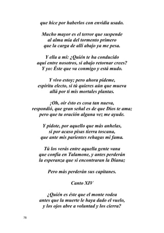 78
que hice por haberlos con envidia usado.
Mucho mayor es el terror que suspende
al alma mía del tormento primero
que la carga de allí abajo ya me pesa.
Y ella a mí: ¿Quién te ha conducido
aquí entre nosotros, si abajo retornar crees?
Y yo: Éste que va conmigo y está mudo.
Y vivo estoy; pero ahora pídeme,
espíritu electo, si tú quieres aún que mueva
allá por ti mis mortales plantas.
¡Oh, oír ésto es cosa tan nueva,
respondió, que gran señal es de que Dios te ama;
pero que tu oración alguna vez me ayude.
Y pídote, por aquello que más anhelas,
si por acaso pisas tierra toscana,
que ante mis parientes rehagas mi fama.
Tú los verás entre aquella gente vana
que confía en Talamone, y antes perderán
la esperanza que si encontraran la Diana;
Pero más perderán sus capitanes.
Canto XIV
¿Quién es éste que el monte rodea
antes que la muerte le haya dado el vuelo,
y los ojos abre a voluntad y los cierra?
 
