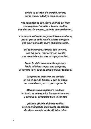 7
donde yo estaba, de la bella Aurora,
por la mayor edad ya eran naranjas.
Nos hallábamos aún sobre la orilla del mar,
como quien el camino a tomar medita,
que de corazón avanza, pero de cuerpo demora.
Y entonces, así como sorprendido a la mañana,
por el grosor de la niebla, Marte enrojece,
allá en el poniente sobre el marino suelo,
así se mostraba, como si aún la viera.
una luz por el mar venir tan presto
que no había volar que al suyo pareciera.
Como la vista un momento apartara
hacia mi Maestro por una pregunta,
al reverla la vi, de más brillo y mayor tamaño.
Luego a sus lados ver me parecía
un no sé qué de blanco, y que de abajo
un otro blanco poco a poco aparecía.
Mi maestro aún palabra no decía
en tanto se veía que los blancos eran alas;
y aunque al gondolero bien lo conocía
gritóme: ¡Dobla, dobla la rodilla!
éste es el Ángel de Dios: junta las manos;
de ahora en más verás oficiales tales.
 