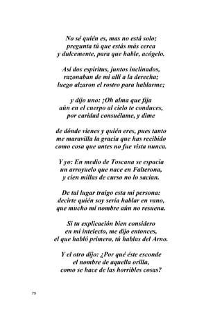 79
No sé quién es, mas no está solo;
pregunta tú que estás más cerca
y dulcemente, para que hable, acógelo.
Así dos espíritus, juntos inclinados,
razonaban de mi allí a la derecha;
luego alzaron el rostro para hablarme;
y dijo uno: ¡Oh alma que fija
aún en el cuerpo al cielo te conduces,
por caridad consuélame, y dime
de dónde vienes y quién eres, pues tanto
me maravilla la gracia que has recibido
como cosa que antes no fue vista nunca.
Y yo: En medio de Toscana se espacia
un arroyuelo que nace en Falterona,
y cien millas de curso no lo sacian.
De tal lugar traigo esta mi persona:
decirte quién soy sería hablar en vano,
que mucho mi nombre aún no resuena.
Si tu explicación bien considero
en mi intelecto, me dijo entonces,
el que habló primero, tú hablas del Arno.
Y el otro dijo: ¿Por qué éste esconde
el nombre de aquella orilla,
como se hace de las horribles cosas?
 