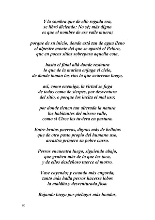80
Y la sombra que de ello rogada era,
se libró diciendo: No sé; más digno
es que el nombre de ese valle muera;
porque de su inicio, donde está tan de agua lleno
el alpestre monte del que se apartó el Peloro,
que en pocos sitios sobrepasa aquella cota,
hasta el final allá donde restaura
lo que de la marina enjuga el cielo,
de donde toman los ríos lo que acarrean luego,
así, como enemiga, la virtud se fuga
de todos como de sierpes, por desventura
del sitio, o porque los incita el mal uso;
por donde tienen tan alterada la natura
los habitantes del mísero valle,
como si Circe los tuviera en pastura.
Entre brutos puercos, dignos más de bellotas
que de otro pasto propio del humano uso,
arrastra primero su pobre curso.
Perros encuentra luego, siguiendo abajo,
que gruñen más de lo que les toca,
y de ellos desdeñoso tuerce el morro.
Vase cayendo; y cuando más engorda,
tanto más halla perros hacerse lobos
la maldita y desventurada fosa.
Bajando luego por piélagos más hondos,
 