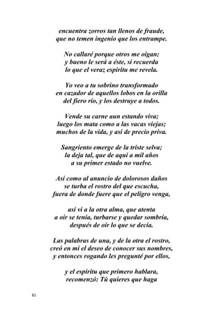 81
encuentra zorros tan llenos de fraude,
que no temen ingenio que los entrampe.
No callaré porque otros me oigan;
y bueno le será a éste, si recuerda
lo que el veraz espíritu me revela.
Yo veo a tu sobrino transformado
en cazador de aquellos lobos en la orilla
del fiero río, y los destruye a todos.
Vende su carne aun estando viva;
luego los mata como a las vacas viejas;
muchos de la vida, y así de precio priva.
Sangriento emerge de la triste selva;
la deja tal, que de aquí a mil años
a su primer estado no vuelve.
Así como al anuncio de dolorosos daños
se turba el rostro del que escucha,
fuera de donde fuere que el peligro venga,
así vi a la otra alma, que atenta
a oír se tenía, turbarse y quedar sombría,
después de oír lo que se decía.
Las palabras de una, y de la otra el rostro,
creó en mí el deseo de conocer sus nombres,
y entonces rogando les pregunté por ellos,
y el espíritu que primero hablara,
recomenzó: Tú quieres que haga
 