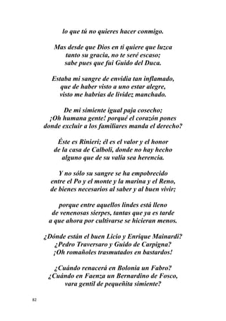 82
lo que tú no quieres hacer conmigo.
Mas desde que Dios en ti quiere que luzca
tanto su gracia, no te seré escaso;
sabe pues que fui Guido del Duca.
Estaba mi sangre de envidia tan inflamado,
que de haber visto a uno estar alegre,
visto me habrías de lividez manchado.
De mi simiente igual paja cosecho;
¡Oh humana gente! porqué el corazón pones
donde excluir a los familiares manda el derecho?
Éste es Rinieri; él es el valor y el honor
de la casa de Calboli, donde no hay hecho
alguno que de su valía sea herencia.
Y no sólo su sangre se ha empobrecido
entre el Po y el monte y la marina y el Reno,
de bienes necesarios al saber y al buen vivir;
porque entre aquellos lindes está lleno
de venenosas sierpes, tantas que ya es tarde
a que ahora por cultivarse se hicieran menos.
¿Dónde están el buen Licio y Enrique Mainardi?
¿Pedro Traversaro y Guido de Carpigna?
¡Oh romañoles trasmutados en bastardos!
¿Cuándo renacerá en Bolonia un Fabro?
¿Cuándo en Faenza un Bernardino de Fosco,
vara gentil de pequeñita simiente?
 