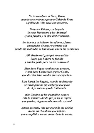 83
No te asombres, si lloro, Tosco,
cuando recuerdo que junto a Guido de Prata
Ugolino de Azzo vivió con nosotros.
Federico Tiñoso y su brigada,
la casa Traversara y los Anastagi
(y una familia y la otra desheredadas),
las damas y caballeros, los afanes y justas
empapados de amor y cortesía allí
donde tan malvados se han hecho ahora los corazones.
¡Oh Bretinoro! ¿porqué no te saliste
luego que huyera tu familia
y mucha gente para no ser convictos?
Bien hace Bagnacaval que no procrea,
Y mal hace Castrocaro, y peor Conio,
que de criar tales condes más se empeñan.
Bien harán los Pagani, cuando su demonio
se vaya; pero no sin embargo que puro
de él ya más no quede testimonio.
¡Oh Ugolino de los Fantolino, seguro
está tu nombre, desde que ya no se espera
que puedas, degenerando, hacerlo oscuro!
Ahora, toscano, vete ya; que más me deleita
llorar mucho ahora que hablar,
que esta plática me ha conturbado la mente.
 
