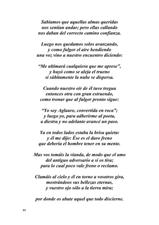 84
Sabíamos que aquellas almas queridas
nos sentían andar; pero ellas callando
nos daban del correcto camino confianza.
Luego nos quedamos solos avanzando,
y como fulgor el aire hendiendo
una voz vino a nuestro encuentro diciendo:
“Me ultimará cualquiera que me aprese”,
y huyó como se aleja el trueno
si súbitamente la nube se dispersa.
Cuando nuestro oír de él tuvo tregua
entonces otra con gran estruendo,
como tronar que al fulgor pronto sigue:
“Yo soy Aglauro, convertida en roca”;
y luego yo, para adherirme al poeta,
a diestra y no adelante avancé un paso.
Ya en todos lados estaba la brisa quieta:
y él me dijo: Ése es el duro freno
que debería el hombre tener en su mente.
Mas vos tomáis la vianda, de modo que el amo
del antiguo adversario a sí os tira;
para lo cual poco vale freno o reclamo.
Clamáis al cielo y él en torno a vosotros gira,
mostrándoos sus bellezas eternas,
y vuestro ojo sólo a la tierra mira;
por donde os abate aquel que todo discierne.
 