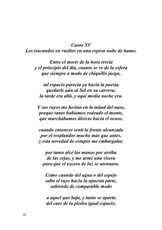 85
Canto XV
Los iracundos en vueltos en una espesa nube de humo.
Entre el morir de la hora tercia
y el principio del día, cuanto se ve de la esfera
que siempre a modo de chiquillo juega,
tal espacio parecía ya hacia la puesta
quedarle aún al Sol en su carrera;
la tarde era allá, y aquí media noche era.
Y sus rayos me herían en la mitad del naso,
porque tanto habíamos rodeado el monte,
que marchábamos directo hacia el ocaso,
cuando entonces sentí la frente alcanzada
por el resplandor mucho más que antes,
y esta novedad de estupor me embargaba;
por tanto alcé las manos por arriba
de las cejas, y me armé una visera
para que el exceso de luz se atenuara.
Como cuando del agua o del espejo
salta el rayo hacia la opuesta parte,
subiendo de comparable modo
a aquel que baja, y tanto se aparta
del caer de la piedra igual espacio,
 