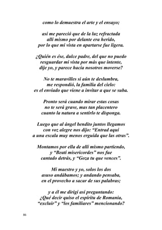 86
como lo demuestra el arte y el ensayo;
así me pareció que de la luz refractada
allí mismo por delante era herido,
por lo que mi vista en apartarse fue ligera.
¿Quién es ése, dulce padre, del que no puedo
resguardar mi vista por más que intente,
dije yo, y parece hacia nosotros moverse?
No te maravilles si aún te deslumbra,
me respondió, la familia del cielo:
es el enviado que viene a invitar a que se suba.
Pronto será cuando mirar estas cosas
no te será grave, mas tan placentero
cuanto la natura a sentirlo te disponga.
Luego que al ángel bendito juntos llegamos
con voz alegre nos dijo: “Entrad aquí
a una escala muy menos erguida que las otras”.
Montamos por ella de allí mismo partiendo,
y “Beati misericordes” nos fue
cantado detrás, y “Goza tu que vences”.
Mi maestro y yo, solos los dos
asuso andábamos; y andando pensaba,
en el provecho a sacar de sus palabras;
y a él me dirigí así preguntando:
¿Qué decir quiso el espíritu de Romania,
“excluir” y “los familiares” mencionando?
 