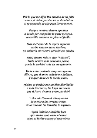87
Por lo que me dijo: Del tamaño de su falta
conoce el daño; por éso no es de admirar
si se reprende de ello para llorar menos.
Porque vuestros deseos apuntan
a donde por compañía la parte mengua,
la envidia mueve a suspiros el fuelle.
Mas si el amor de la esfera suprema
arriba vuestro deseo torciera,
no anidaría en vuestro corazón ese miedo;
pues, cuanto más se dice “nuestro”,
tanto de bien más cada uno posee,
y más la caridad arde en ese aposento.
Yo de estar contento estoy más ayuno,
dije yo, que si antes callado me hubiera,
y mayor duda en la mente aúno.
¿Cómo es posible que un bien distribuido
a más tenedores, los haga más ricos
que si fuera de unos pocos poseído?
Y él a mí: Como tú sólo apuntas
la mente a las terrenas cosas
de la vera luz las tinieblas te separan.
Aquel infinito e inefable bien
que arriba está, corre al amor
como al lúcido cuerpo el rayo viene.
 