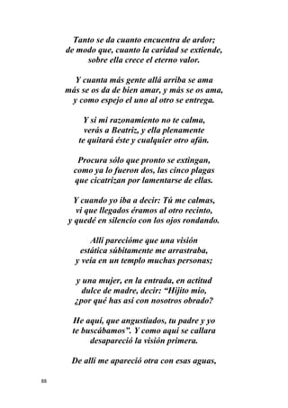88
Tanto se da cuanto encuentra de ardor;
de modo que, cuanto la caridad se extiende,
sobre ella crece el eterno valor.
Y cuanta más gente allá arriba se ama
más se os da de bien amar, y más se os ama,
y como espejo el uno al otro se entrega.
Y si mi razonamiento no te calma,
verás a Beatriz, y ella plenamente
te quitará éste y cualquier otro afán.
Procura sólo que pronto se extingan,
como ya lo fueron dos, las cinco plagas
que cicatrizan por lamentarse de ellas.
Y cuando yo iba a decir: Tú me calmas,
vi que llegados éramos al otro recinto,
y quedé en silencio con los ojos rondando.
Allí parecióme que una visión
estática súbitamente me arrastraba,
y veía en un templo muchas personas;
y una mujer, en la entrada, en actitud
dulce de madre, decir: “Hijito mío,
¿por qué has así con nosotros obrado?
He aquí, que angustiados, tu padre y yo
te buscábamos”. Y como aquí se callara
desapareció la visión primera.
De allí me apareció otra con esas aguas,
 