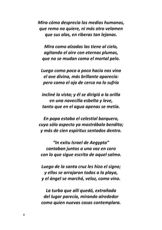 8
Mira cómo desprecia los medios humanos,
que remo no quiere, ni más otro velamen
que sus alas, en riberas tan lejanas.
Mira como alzadas las tiene al cielo,
agitando el aire con eternas plumas,
que no se mudan como el mortal pelo.
Luego como poco a poco hacia nos vino
el ave divina, más brillante aparecía:
pero como el ojo de cerca no lo sufría
incliné la vista; y él se dirigió a la orilla
en una navecilla esbelta y leve,
tanto que en el agua apenas se metía.
En popa estaba el celestial barquero,
cuyo sólo aspecto ya mostrábalo bendito;
y más de cien espíritus sentados dentro.
“In exitu Israel de Aegypto”
cantaban juntos a una voz en coro
con lo que sigue escrito de aquel salmo.
Luego de la santa cruz les hizo el signo;
y ellos se arrojaron todos a la playa,
y el ángel se marchó, veloz, como vino.
La turba que allí quedó, extrañada
del lugar parecía, mirando alrededor
como quien nuevas cosas contemplara.
 
