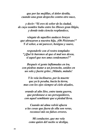 89
que por las mejillas, el dolor destila,
cuando una gran despecho contra otro nace,
y decir: “Si eres tú señor de la ciudad,
de cuyo nombre hubo entre los Dioses gran litigio,
y donde toda ciencia resplandece,
véngate de aquellos audaces brazos
que abrazaron a nuestra hija, ¡Oh Pisístrato!”
Y el señor, a mi parecer, benigno y suave,
responderle con el rostro templado:
“¿Qué le haremos al que el mal nos desea,
si aquel que nos ama condenamos?”
Después vi gente inflamadas en ira,
con piedras matar a un jovencito, unidos en
un solo y fuerte grito: ¡Mátalo, mátalo!
Y lo veía inclinarse, por la muerte
que ya le pesaba, hacia la tierra,
mas con los ojos siempre al cielo alzados,
orando al alto Sire, entre tanta guerra,
que perdonase a sus perseguidores,
con aquel semblante que a piedad lleva.
Cuando mi alma volvió afuera
a las cosas que fuera de ella son veras,
reconocí mis no falsos errores.
Mi conductor, que me veía
como quien del sueño se desliga,
 