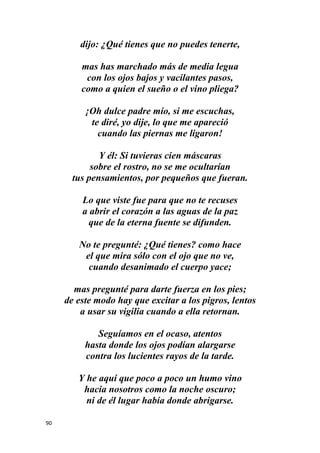 90
dijo: ¿Qué tienes que no puedes tenerte,
mas has marchado más de media legua
con los ojos bajos y vacilantes pasos,
como a quien el sueño o el vino pliega?
¡Oh dulce padre mío, si me escuchas,
te diré, yo dije, lo que me apareció
cuando las piernas me ligaron!
Y él: Si tuvieras cien máscaras
sobre el rostro, no se me ocultarían
tus pensamientos, por pequeños que fueran.
Lo que viste fue para que no te recuses
a abrir el corazón a las aguas de la paz
que de la eterna fuente se difunden.
No te pregunté: ¿Qué tienes? como hace
el que mira sólo con el ojo que no ve,
cuando desanimado el cuerpo yace;
mas pregunté para darte fuerza en los pies;
de este modo hay que excitar a los pigros, lentos
a usar su vigilia cuando a ella retornan.
Seguíamos en el ocaso, atentos
hasta donde los ojos podían alargarse
contra los lucientes rayos de la tarde.
Y he aquí que poco a poco un humo vino
hacia nosotros como la noche oscuro;
ni de él lugar había donde abrigarse.
 