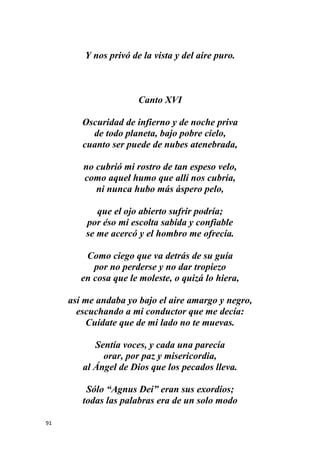 91
Y nos privó de la vista y del aire puro.
Canto XVI
Oscuridad de infierno y de noche priva
de todo planeta, bajo pobre cielo,
cuanto ser puede de nubes atenebrada,
no cubrió mi rostro de tan espeso velo,
como aquel humo que allí nos cubría,
ni nunca hubo más áspero pelo,
que el ojo abierto sufrir podría;
por éso mi escolta sabida y confiable
se me acercó y el hombro me ofrecía.
Como ciego que va detrás de su guía
por no perderse y no dar tropiezo
en cosa que le moleste, o quizá lo hiera,
así me andaba yo bajo el aire amargo y negro,
escuchando a mi conductor que me decía:
Cuídate que de mi lado no te muevas.
Sentía voces, y cada una parecía
orar, por paz y misericordia,
al Ángel de Dios que los pecados lleva.
Sólo “Agnus Dei” eran sus exordios;
todas las palabras era de un solo modo
 