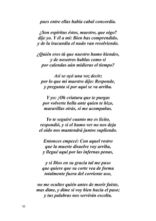 92
pues entre ellas había cabal concordia.
¿Son espíritus éstos, maestro, que oigo?
dije yo. Y él a mí: Bien has comprendido,
y de la iracundia el nudo van resolviendo.
¿Quién eres tú que nuestro humo hiendes,
y de nosotros hablas como si
por calendas aún midieras el tiempo?
Así se oyó una voz decir;
por lo que mi maestro dijo: Responde,
y pregunta si por aquí se va arriba.
Y yo: ¡Oh criatura que te purgas
por volverte bella ante quien te hizo,
maravillas oirás, si me acompañas.
Yo te seguiré cuanto me es lícito,
respondió, y si el humo ver no nos deja
el oído nos mantendrá juntos supliendo.
Entonces empecé: Con aquel rostro
que la muerte disuelve voy arriba,
y llegué aquí por las infernas penas,
y si Dios en su gracia tal me puso
que quiere que su corte vea de forma
totalmente fuera del corriente uso,
no me ocultes quién antes de morir fuiste,
mas dime, y dime si voy bien hacia el paso;
y tus palabras nos servirán escolta.
 