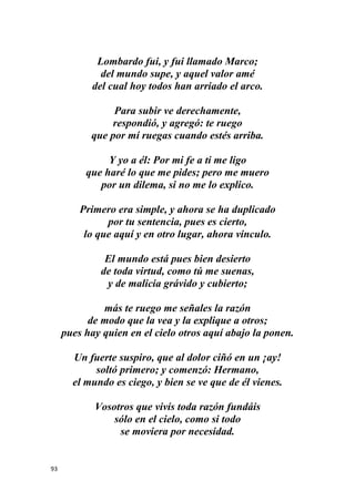 93
Lombardo fui, y fui llamado Marco;
del mundo supe, y aquel valor amé
del cual hoy todos han arriado el arco.
Para subir ve derechamente,
respondió, y agregó: te ruego
que por mí ruegas cuando estés arriba.
Y yo a él: Por mi fe a ti me ligo
que haré lo que me pides; pero me muero
por un dilema, si no me lo explico.
Primero era simple, y ahora se ha duplicado
por tu sentencia, pues es cierto,
lo que aquí y en otro lugar, ahora vinculo.
El mundo está pues bien desierto
de toda virtud, como tú me suenas,
y de malicia grávido y cubierto;
más te ruego me señales la razón
de modo que la vea y la explique a otros;
pues hay quien en el cielo otros aquí abajo la ponen.
Un fuerte suspiro, que al dolor ciñó en un ¡ay!
soltó primero; y comenzó: Hermano,
el mundo es ciego, y bien se ve que de él vienes.
Vosotros que vivís toda razón fundáis
sólo en el cielo, como si todo
se moviera por necesidad.
 