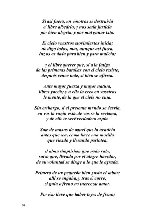 94
Si así fuera, en vosotros se destruiría
el libre albedrío, y nos sería justicia
por bien alegría, y por mal ganar luto.
El cielo vuestros movimientos inicia;
no digo todos, mas, aunque así fuera,
luz os es dada para bien y para malicia;
y el libre querer que, si a la fatiga
de las primeras batallas con el cielo resiste,
después vence todo, si bien se afirma.
Ante mayor fuerza y mayor natura,
libres yacéis; y a ella la crea en vosotros
la mente, de la que el cielo no cura.
Sin embargo, si el presente mundo se desvía,
en vos la razón está, de vos se la reclama,
y de ello te seré verdadero espía.
Sale de manos de aquel que la acaricia
antes que sea, como hace una mocilla
que riendo y llorando parlotea,
el alma simplísima que nada sabe,
salvo que, llevada por el alegre hacedor,
de su voluntad se dirige a lo que le agrada.
Primero de un pequeño bien gusta el sabor;
allí se engaña, y tras él corre,
si guía o freno no tuerce su amor.
Por éso tiene que haber leyes de freno;
 