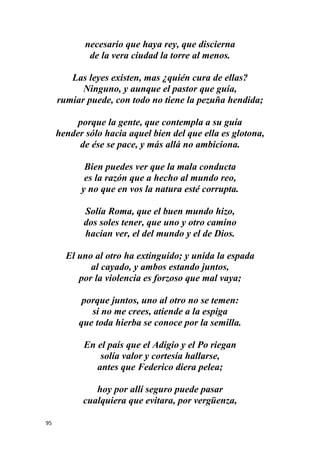 95
necesario que haya rey, que discierna
de la vera ciudad la torre al menos.
Las leyes existen, mas ¿quién cura de ellas?
Ninguno, y aunque el pastor que guía,
rumiar puede, con todo no tiene la pezuña hendida;
porque la gente, que contempla a su guía
hender sólo hacia aquel bien del que ella es glotona,
de ése se pace, y más allá no ambiciona.
Bien puedes ver que la mala conducta
es la razón que a hecho al mundo reo,
y no que en vos la natura esté corrupta.
Solía Roma, que el buen mundo hizo,
dos soles tener, que uno y otro camino
hacían ver, el del mundo y el de Dios.
El uno al otro ha extinguido; y unida la espada
al cayado, y ambos estando juntos,
por la violencia es forzoso que mal vaya;
porque juntos, uno al otro no se temen:
si no me crees, atiende a la espiga
que toda hierba se conoce por la semilla.
En el país que el Adigio y el Po riegan
solía valor y cortesía hallarse,
antes que Federico diera pelea;
hoy por allí seguro puede pasar
cualquiera que evitara, por vergüenza,
 