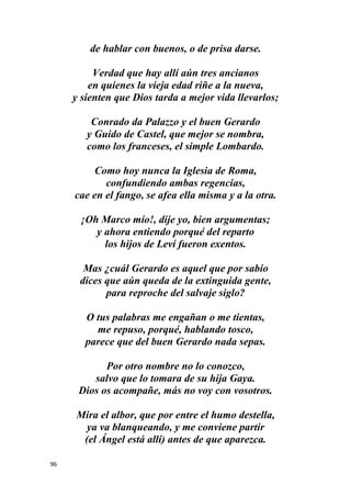 96
de hablar con buenos, o de prisa darse.
Verdad que hay allí aún tres ancianos
en quienes la vieja edad riñe a la nueva,
y sienten que Dios tarda a mejor vida llevarlos;
Conrado da Palazzo y el buen Gerardo
y Guido de Castel, que mejor se nombra,
como los franceses, el simple Lombardo.
Como hoy nunca la Iglesia de Roma,
confundiendo ambas regencias,
cae en el fango, se afea ella misma y a la otra.
¡Oh Marco mío!, dije yo, bien argumentas;
y ahora entiendo porqué del reparto
los hijos de Leví fueron exentos.
Mas ¿cuál Gerardo es aquel que por sabio
dices que aún queda de la extinguida gente,
para reproche del salvaje siglo?
O tus palabras me engañan o me tientas,
me repuso, porqué, hablando tosco,
parece que del buen Gerardo nada sepas.
Por otro nombre no lo conozco,
salvo que lo tomara de su hija Gaya.
Dios os acompañe, más no voy con vosotros.
Mira el albor, que por entre el humo destella,
ya va blanqueando, y me conviene partir
(el Ángel está allí) antes de que aparezca.
 