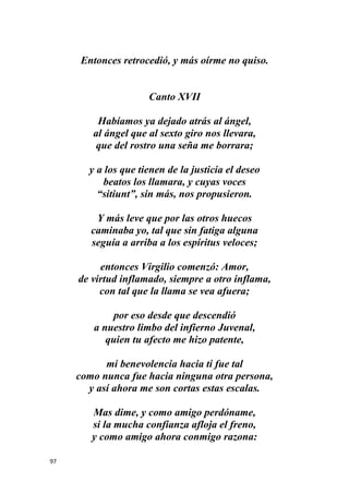 97
Entonces retrocedió, y más oírme no quiso.
Canto XVII
Habíamos ya dejado atrás al ángel,
al ángel que al sexto giro nos llevara,
que del rostro una seña me borrara;
y a los que tienen de la justicia el deseo
beatos los llamara, y cuyas voces
“sitiunt”, sin más, nos propusieron.
Y más leve que por las otros huecos
caminaba yo, tal que sin fatiga alguna
seguía a arriba a los espíritus veloces;
entonces Virgilio comenzó: Amor,
de virtud inflamado, siempre a otro inflama,
con tal que la llama se vea afuera;
por eso desde que descendió
a nuestro limbo del infierno Juvenal,
quien tu afecto me hizo patente,
mi benevolencia hacia ti fue tal
como nunca fue hacia ninguna otra persona,
y así ahora me son cortas estas escalas.
Mas dime, y como amigo perdóname,
si la mucha confianza afloja el freno,
y como amigo ahora conmigo razona:
 