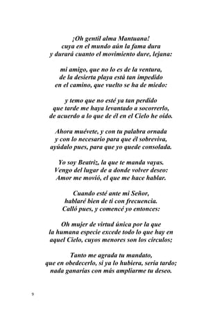 9
¡Oh gentil alma Mantuana!
cuya en el mundo aún la fama dura
y durará cuanto el movimiento dure, lejana:
mi amigo, que no lo es de la ventura,
de la desierta playa está tan impedido
en el camino, que vuelto se ha de miedo:
y temo que no esté ya tan perdido
que tarde me haya levantado a socorrerlo,
de acuerdo a lo que de él en el Cielo he oído.
Ahora muévete, y con tu palabra ornada
y con lo necesario para que él sobreviva,
ayúdalo pues, para que yo quede consolada.
Yo soy Beatriz, la que te manda vayas.
Vengo del lugar de a donde volver deseo:
Amor me movió, el que me hace hablar.
Cuando esté ante mi Señor,
hablaré bien de ti con frecuencia.
Calló pues, y comencé yo entonces:
Oh mujer de virtud única por la que
la humana especie excede todo lo que hay en
aquel Cielo, cuyos menores son los círculos;
Tanto me agrada tu mandato,
que en obedecerlo, si ya lo hubiera, sería tardo;
nada ganarías con más ampliarme tu deseo.
 