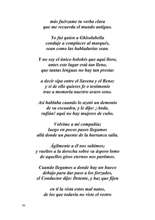 99
más fuérzame tu verba clara
que me recuerda el mundo antiguo.
Yo fui quien a Ghisolabella
conduje a complacer al marqués,
sean como las habladurías sean.
Y no soy el único boloñés que aquí lloro,
antes este lugar está tan lleno,
que tantas lenguas no hay tan prestas
a decir sipa entre el Savena y el Reno;
y si de ello quieres fe o testimonio
trae a memoria nuestro avaro seno.
Así hablaba cuando lo azotó un demonio
de su escuadra, y le dijo: ¡Anda,
rufián! aquí no hay mujeres de cuño.
Volvíme a mi compañía;
luego en pocos pasos llegamos
allá donde un puente de la barranca salía.
Ágilmente a él nos subimos;
y vueltos a la derecha sobre su áspero lomo
de aquellos giros eternos nos partimos.
Cuando llegamos a donde hay un hueco
debajo para dar paso a los forzados,
el Conductor dijo: Detente, y haz que fijen
en ti la vista estos mal natos,
de los que todavía no viste el rostro
 