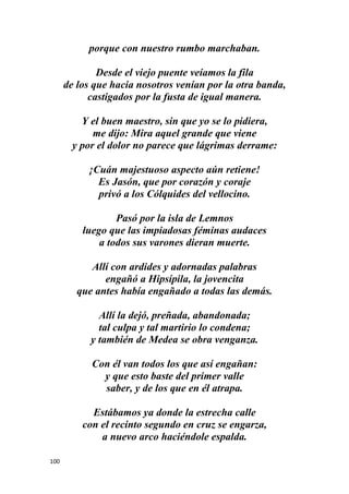 100
porque con nuestro rumbo marchaban.
Desde el viejo puente veíamos la fila
de los que hacia nosotros venían por la otra banda,
castigados por la fusta de igual manera.
Y el buen maestro, sin que yo se lo pidiera,
me dijo: Mira aquel grande que viene
y por el dolor no parece que lágrimas derrame:
¡Cuán majestuoso aspecto aún retiene!
Es Jasón, que por corazón y coraje
privó a los Cólquides del vellocino.
Pasó por la isla de Lemnos
luego que las impiadosas féminas audaces
a todos sus varones dieran muerte.
Allí con ardides y adornadas palabras
engañó a Hipsípila, la jovencita
que antes había engañado a todas las demás.
Allí la dejó, preñada, abandonada;
tal culpa y tal martirio lo condena;
y también de Medea se obra venganza.
Con él van todos los que así engañan:
y que esto baste del primer valle
saber, y de los que en él atrapa.
Estábamos ya donde la estrecha calle
con el recinto segundo en cruz se engarza,
a nuevo arco haciéndole espalda.
 