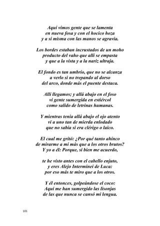 101
Aquí vimos gente que se lamenta
en nueva fosa y con el hocico hoza
y a sí misma con las manos se agravia.
Los bordes estaban incrustados de un moho
producto del vaho que allí se empasta
y que a la vista y a la nariz ultraja.
El fondo es tan umbrío, que no se alcanza
a verlo si no trepando al dorso
del arco, donde más el puente destaca.
Allí llegamos; y allá abajo en el foso
vi gente sumergida en estiércol
como salido de letrinas humanas.
Y mientras tenía allá abajo el ojo atento
vi a uno tan de mierda enlodado
que no sabía si era clérigo o laico.
El cual me gritó: ¿Por qué tanto ahínco
de mirarme a mí más que a los otros brutos?
Y yo a él: Porque, si bien me acuerdo,
te he visto antes con el cabello enjuto,
y eres Alejo Interminei de Luca:
por eso más te miro que a los otros.
Y él entonces, golpeándose el coco:
Aquí me han sumergido las lisonjas
de las que nunca se cansó mi lengua.
 