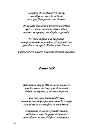 102
Después el Conductor: Avanza,
me dijo, un poco la cabeza
para que bien puedas ver el rostro
de aquella inmunda y licenciosa esclava
que se rasca con las merdosas uñas,
que ora se apoya y ora de pie se guarda.
Es Tais, la puta, que respondió
a la pregunta de su macho: ¿Tengo méritos
grandes a tus ojos? ¡Y aún maravillosos!
Y desde ahora queden nuestras miradas saciadas.
Canto XIX
¡Oh Simón mago! ¡Oh míseros secuaces
que las cosas de Dios, que de bondad
deben ser esposas, y vosotros rapaces
por oro y por plata adulteráis,
conviene ahora que por vos suene la trompa
ya que en la tercera fosa os encontráis!
Estábamos ya en la siguiente tumba,
subidos en aquella parte del puente
que sobre el centro del foso cae aplomo.
 