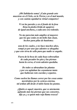 103
¡Oh Sabiduría suma! ¡Cuán grande arte
muestras en el Cielo, en la Tierra y en el mal mundo,
y con cuánta equidad tu virtud compartes!
Vi en las paredes y en el fondo de la fosa
llena la piedra lívida de agujeros
de igual anchura, y cada uno era redondo.
No me parecían más amplios ni mayores
que los que están en mi bello San Juan,
hechos para pilas de bautismo;
una de los cuales, y no hace muchos años,
rompí yo por uno que adentro se ahogaba:
y que esto sirva de sello para que nadie se engañe.
Fuera de la boca de cada hoya sobresalían
de cada pecador los pies y las piernas
hasta la corva, el resto adentro quedaba.
De todos se abrasaban las plantas
y por eso agitaban las coyunturas tanto
que hubieran roto cuerdas y espartos.
Como suelen las llamas correr por las cosas untas
moviéndose por la corteza externa,
tal ardían allí desde el talón hasta las puntas.
¿Quién es aquel, maestro, que se atormenta
agitando más las piernas que sus consortes,
dije yo, y a quien más roja llama reseca?
 