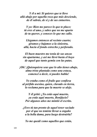 104
Y él a mí: Si quieres que te lleve
allá abajo por aquella roca que más desciende,
de él sabrás, de sí y de sus entuertos.
Y yo: Bien me parece lo que te place;
tú eres el amo, y sabes que no me aparto
de tu querer, y conoces lo que me callo.
Llegamos entonces al recinto cuarto;
giramos y bajamos a la siniestra,
allá, hacia el fondo estrecho y perforado.
El buen maestro me tenía de sus ancas
sin apartarme, y así me llevó hasta el hoyo
de aquel que tanto gemía con las patas.
¡Oh! ¡Quienquiera seas que lo alto tienes abajo,
alma triste plantada como una estaca,
comencé a decir, si puedes habla!
Yo estaba como el fraile que confiesa
al pérfido asesino, quien, clavado en tierra,
lo reclama para que la muerte se aleje.
Y él gritó: ¿Ya estás aquí muerto,
ya estás aquí muerto, Bonifacio?
Por algunos años me mintió el escrito.
¿Eres tú tan pronto de aquel tener saciado
por el que no temiste llevar a engaño
a la bella dama, para luego destruirla?
Yo me quedé como aquellos que están,
 