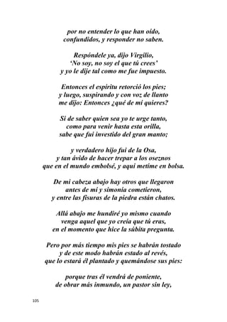 105
por no entender lo que han oído,
confundidos, y responder no saben.
Respóndele ya, dijo Virgilio,
‘No soy, no soy el que tú crees’
y yo le dije tal como me fue impuesto.
Entonces el espíritu retorció los pies;
y luego, suspirando y con voz de llanto
me dijo: Entonces ¿qué de mí quieres?
Si de saber quien sea yo te urge tanto,
como para venir hasta esta orilla,
sabe que fui investido del gran manto;
y verdadero hijo fui de la Osa,
y tan ávido de hacer trepar a los oseznos
que en el mundo embolsé, y aquí metíme en bolsa.
De mi cabeza abajo hay otros que llegaron
antes de mí y simonía cometieron,
y entre las fisuras de la piedra están chatos.
Allá abajo me hundiré yo mismo cuando
venga aquel que yo creía que tú eras,
en el momento que hice la súbita pregunta.
Pero por más tiempo mis pies se habrán tostado
y de este modo habrán estado al revés,
que lo estará él plantado y quemándose sus pies:
porque tras él vendrá de poniente,
de obrar más inmundo, un pastor sin ley,
 