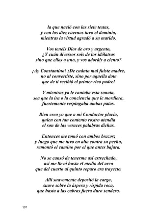 107
la que nació con las siete testas,
y con los diez cuernos tuvo el dominio,
mientras la virtud agradó a su marido.
Vos tenéis Dios de oro y argento,
¿Y cuán diversos sois de los idólatras
sino que ellos a uno, y vos adoráis a ciento?
¡Ay Constantino! ¡De cuánto mal fuiste madre,
no al convertirte, sino por aquella dote
que de ti recibió el primer rico padre!
Y mientras ya le cantaba esta sonata,
sea que la ira o la conciencia que le mordiera,
fuertemente respingaba ambas patas.
Bien creo yo que a mi Conductor placía,
quien con tan contento rostro atendía
el son de las veraces palabras dichas.
Entonces me tomó con ambos brazos;
y luego que me tuvo en alto contra su pecho,
remontó el camino por el que antes bajara.
No se cansó de tenerme así estrechado,
así me llevó hasta el medio del arco
que del cuarto al quinto reparo era trayecto.
Allí suavemente depositó la carga,
suave sobre la áspera y ríspida roca,
que hasta a las cabras fuera duro sendero.
 