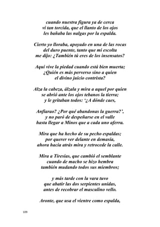 109
cuando nuestra figura ya de cerca
vi tan torcida, que el llanto de los ojos
les bañaba las nalgas por la espalda.
Cierto yo lloraba, apoyado en una de las rocas
del duro puente, tanto que mi escolta
me dijo: ¿También tú eres de los insensatos?
Aquí vive la piedad cuando está bien muerta;
¿Quién es más perverso sino a quien
el divino juicio contrista?
Alza la cabeza, álzala y mira a aquel por quien
se abrió ante los ojos tebanos la tierra;
y le gritaban todos: ‘¿A dónde caes,
Anfiarao? ¿Por qué abandonas la guerra?’,
y no paró de despeñarse en el valle
hasta llegar a Minos que a cada uno aferra.
Mira que ha hecho de su pecho espaldas;
por querer ver delante en demasía,
ahora hacia atrás mira y retrocede la calle.
Mira a Tiresias, que cambió el semblante
cuando de macho se hizo hembra
también mudando todos sus miembros;
y más tarde con la vara tuvo
que abatir las dos serpientes unidas,
antes de recobrar el masculino vello.
Aronte, que usa el vientre como espalda,
 