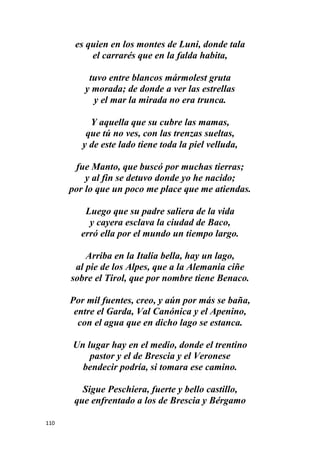 110
es quien en los montes de Luni, donde tala
el carrarés que en la falda habita,
tuvo entre blancos mármolest gruta
y morada; de donde a ver las estrellas
y el mar la mirada no era trunca.
Y aquella que su cubre las mamas,
que tú no ves, con las trenzas sueltas,
y de este lado tiene toda la piel velluda,
fue Manto, que buscó por muchas tierras;
y al fin se detuvo donde yo he nacido;
por lo que un poco me place que me atiendas.
Luego que su padre saliera de la vida
y cayera esclava la ciudad de Baco,
erró ella por el mundo un tiempo largo.
Arriba en la Italia bella, hay un lago,
al pie de los Alpes, que a la Alemania ciñe
sobre el Tirol, que por nombre tiene Benaco.
Por mil fuentes, creo, y aún por más se baña,
entre el Garda, Val Canónica y el Apenino,
con el agua que en dicho lago se estanca.
Un lugar hay en el medio, donde el trentino
pastor y el de Brescia y el Veronese
bendecir podría, si tomara ese camino.
Sigue Peschiera, fuerte y bello castillo,
que enfrentado a los de Brescia y Bérgamo
 