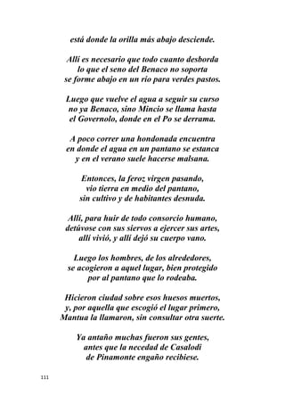 111
está donde la orilla más abajo desciende.
Allí es necesario que todo cuanto desborda
lo que el seno del Benaco no soporta
se forme abajo en un río para verdes pastos.
Luego que vuelve el agua a seguir su curso
no ya Benaco, sino Mincio se llama hasta
el Governolo, donde en el Po se derrama.
A poco correr una hondonada encuentra
en donde el agua en un pantano se estanca
y en el verano suele hacerse malsana.
Entonces, la feroz virgen pasando,
vio tierra en medio del pantano,
sin cultivo y de habitantes desnuda.
Allí, para huir de todo consorcio humano,
detúvose con sus siervos a ejercer sus artes,
allí vivió, y allí dejó su cuerpo vano.
Luego los hombres, de los alrededores,
se acogieron a aquel lugar, bien protegido
por al pantano que lo rodeaba.
Hicieron ciudad sobre esos huesos muertos,
y, por aquella que escogió el lugar primero,
Mantua la llamaron, sin consultar otra suerte.
Ya antaño muchas fueron sus gentes,
antes que la necedad de Casalodi
de Pinamonte engaño recibiese.
 