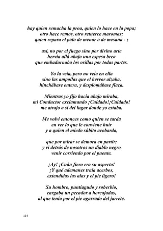 114
hay quien remacha la proa, quien lo hace en la popa;
otro hace remos, otro retuerce maromas;
quien repara el palo de menor o de mesana - ;
así, no por el fuego sino por divino arte
hervía allá abajo una espesa brea
que embadurnaba los orillas por todas partes.
Yo la veía, pero no veía en ella
sino las ampollas que el hervor alzaba,
hinchábase entera, y desplomábase flaca.
Mientras yo fijo hacia abajo miraba,
mi Conductor exclamando ¡Cuidado!¡Cuidado!
me atrajo a sí del lugar donde yo estaba.
Me volví entonces como quien se tarda
en ver lo que le conviene huir
y a quien el miedo súbito acobarda,
que por mirar se demora en partir;
y vi detrás de nosotros un diablo negro
venir corriendo por el puente.
¡Ay! ¡Cuán fiero era su aspecto!
¡Y qué ademanes traía acerbos,
extendidas las alas y el pie ligero!
Su hombro, puntiagudo y soberbio,
cargaba un pecador a horcajadas,
al que tenía por el pie agarrado del jarrete.
 