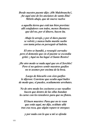 115
Desde nuestro puente dijo: ¡Oh Malebranche!,
¡he aquí uno de los ancianos de santa Zita!
Mételo abajo, que de nuevo vuelvo
a aquella tierra que está tan bien provista:
allí estafadores son todos, menos Bonturo;
que del no, por el dinero, hacen ita.
Abajo lo arrojó, y por el duro puente
se volvió; y nunca hubo mastín suelto
con tanta prisa en perseguir al ladrón.
El otro se hundió, y resurgió curvado;
pero el demonio que en el puente se escondía
gritó: ¡Aquí no ha lugar el Santo Rostro!
¡De otro modo se nada aquí que en el Serchio!
Pero si no quieres sentir nuestros garfios
no te asomes por encima de la brea.
Luego de hincarlo con cien garfios
le dijeron: Conviene que oculto aquí bailes
de modo que, si puedes, ocultamente arrebates.
No de otro modo los cocineros a sus vasallos
hacen que dentro de las ollas hundan
la carne con los tenedores para que no floten.
El buen maestro: Para que no te vean
que estás aquí, me dijo, ocúltate allá
tras esa roca, que algún reparo te otorgue;
y por nada con lo que a mí se ofenda
 